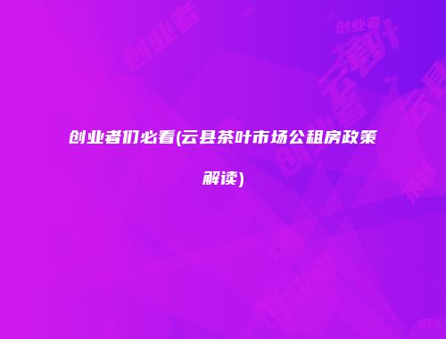 创业者们必看(云县茶叶市场公租房政策解读)