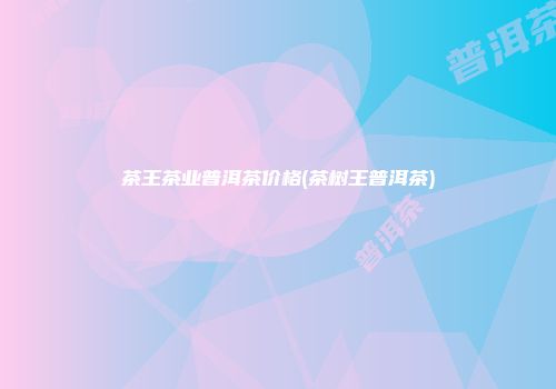 茶王茶业普洱茶价格(茶树王普洱茶)