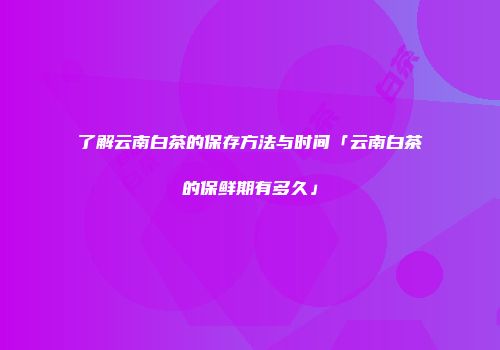 了解云南白茶的保存方法与时间「云南白茶的保鲜期有多久」