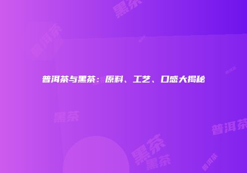 普洱茶与黑茶：原料、工艺、口感大揭秘