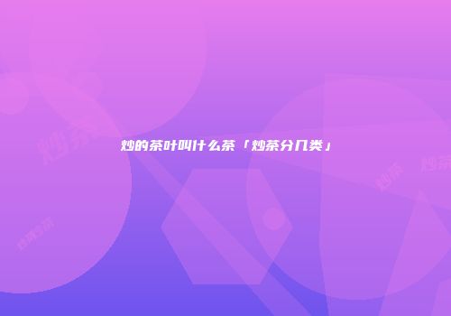 炒的茶叶叫什么茶「炒茶分几类」