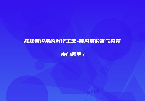 探秘普洱茶的制作工艺-普洱茶的香气究竟来自哪里？