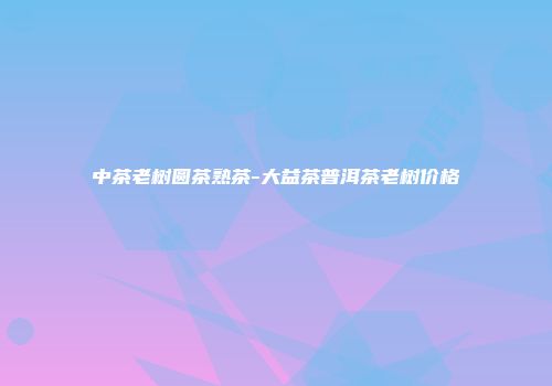 中茶老树圆茶熟茶-大益茶普洱茶老树价格