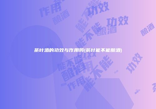 茶叶酒的功效与作用吗(茶叶能不能酿酒)