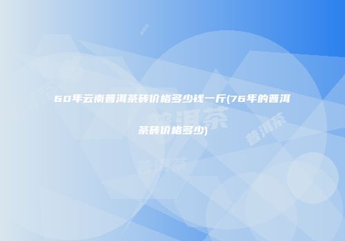 60年云南普洱茶砖价格多少钱一斤(76年的普洱茶砖价格多少)