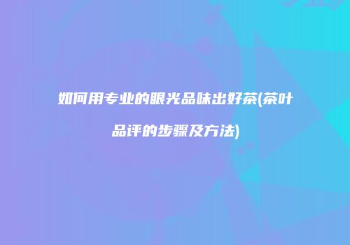 如何用专业的眼光品味出好茶(茶叶品评的步骤及方法)