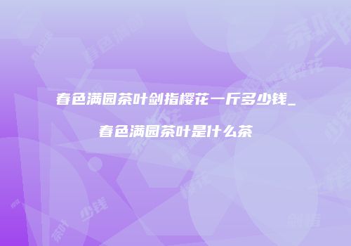春色满园茶叶剑指樱花一斤多少钱_春色满园茶叶是什么茶