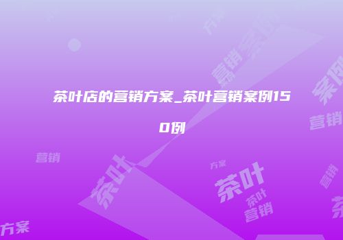 茶叶店的营销方案_茶叶营销案例150例
