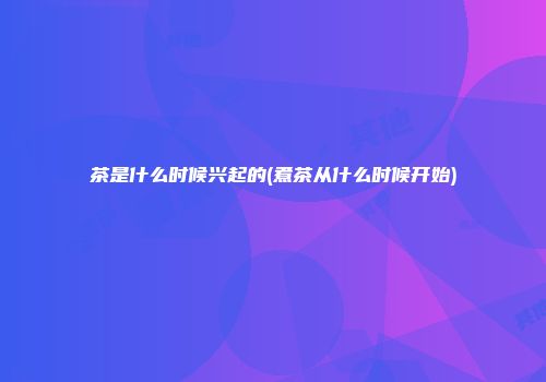 茶是什么时候兴起的(煮茶从什么时候开始)