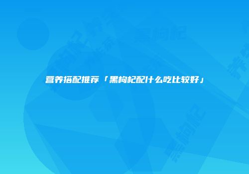 营养搭配推荐「黑枸杞配什么吃比较好」