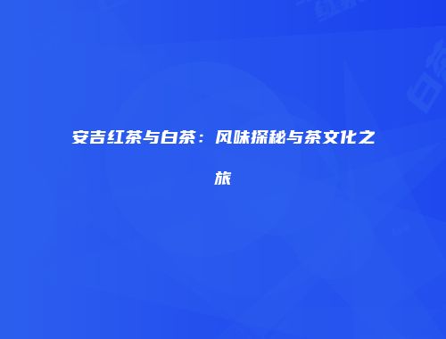 安吉红茶与白茶：风味探秘与茶文化之旅