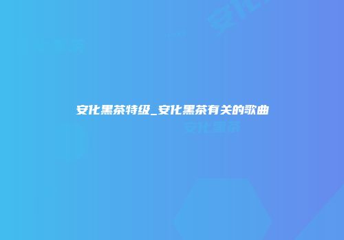 安化黑茶特级_安化黑茶有关的歌曲