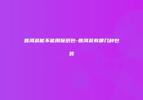 普洱茶能不能用报纸包-普洱茶有哪几种包装