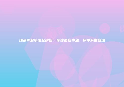 绿茶冲泡水温全解析：掌握最佳水温，尽享茶香四溢