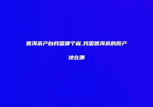 普洱茶产自我国哪个省,我国普洱茶的原产地在哪