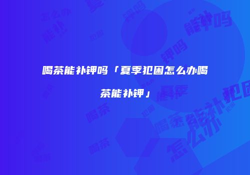 喝茶能补钾吗「夏季犯困怎么办喝茶能补钾」