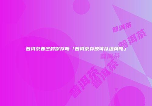 普洱茶要密封保存吗「普洱茶存放可以通风吗」