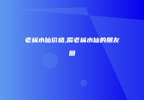 老枞水仙价格,喝老枞水仙的朋友圈