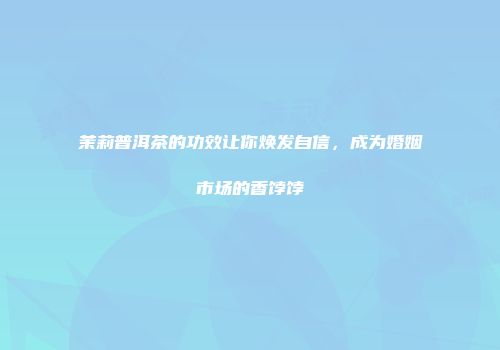 茉莉普洱茶的功效让你焕发自信，成为婚姻市场的香饽饽
