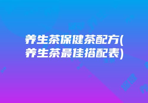 养生茶保健茶配方(养生茶最佳搭配表)