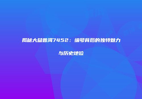 揭秘大益普洱7452：编号背后的独特魅力与历史地位
