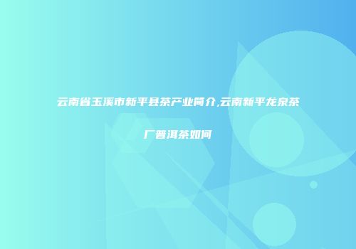 云南省玉溪市新平县茶产业简介,云南新平龙泉茶厂普洱茶如何