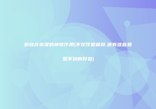 紫砂存茶灌的神奇作用(不仅仅是保鲜,还有这些意想不到的好处)