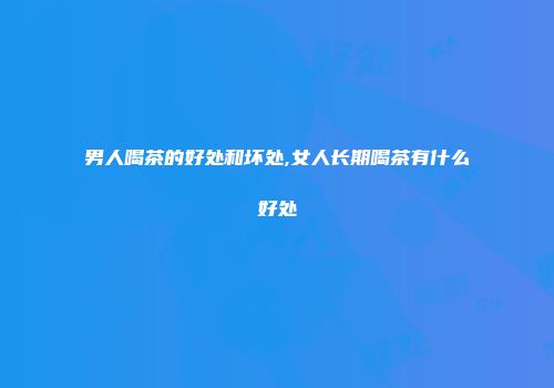 男人喝茶的好处和坏处,女人长期喝茶有什么好处