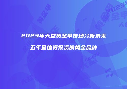 2023年大益黄金甲市场分析未来五年最值得投资的黄金品种