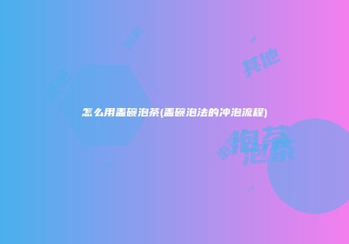 怎么用盖碗泡茶(盖碗泡法的冲泡流程)