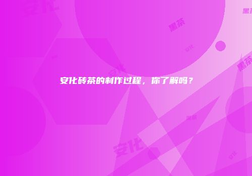 安化砖茶的制作过程，你了解吗？
