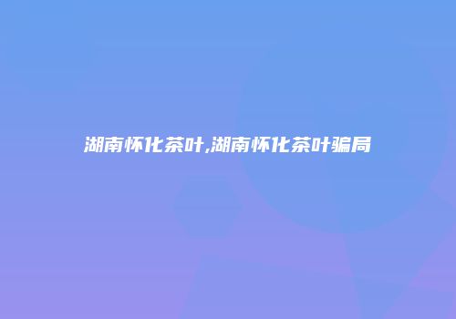 湖南怀化茶叶,湖南怀化茶叶骗局