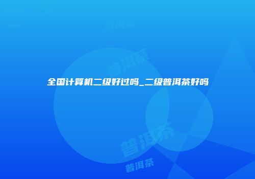 全国计算机二级好过吗_二级普洱茶好吗