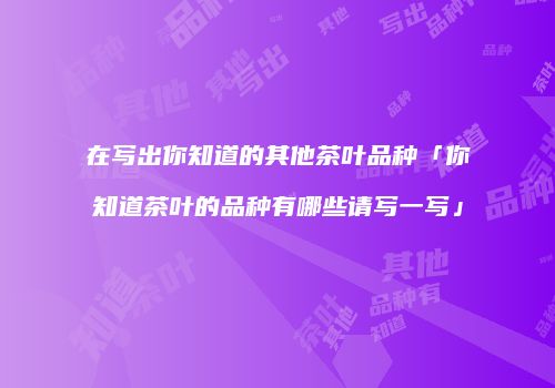 在写出你知道的其他茶叶品种「你知道茶叶的品种有哪些请写一写」