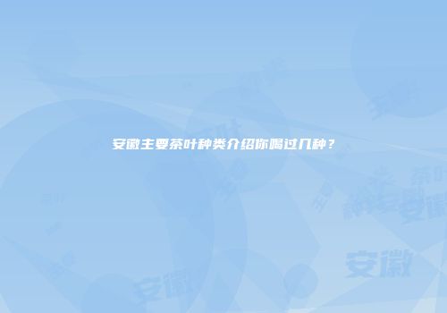 安徽主要茶叶种类介绍你喝过几种？