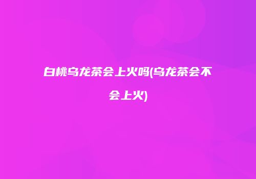 白桃乌龙茶会上火吗(乌龙茶会不会上火)
