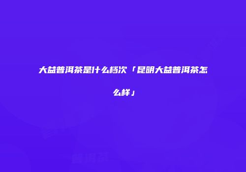 大益普洱茶是什么档次「昆明大益普洱茶怎么样」