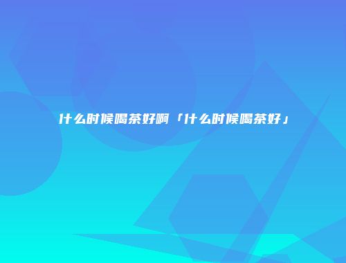 什么时候喝茶好啊「什么时候喝茶好」