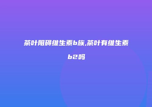 茶叶阻碍维生素b族,茶叶有维生素b2吗