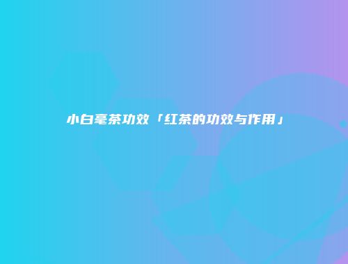 小白毫茶功效「红茶的功效与作用」