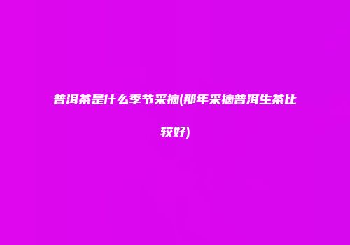 普洱茶是什么季节采摘(那年采摘普洱生茶比较好)