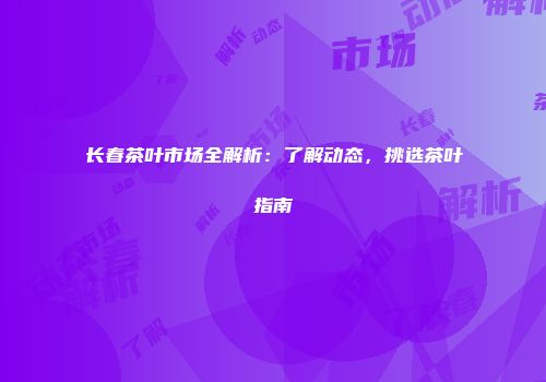 长春茶叶市场全解析：了解动态，挑选茶叶指南