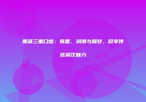 黑茶三重口感：陈香、润滑与回甘，尽享传统茶饮魅力