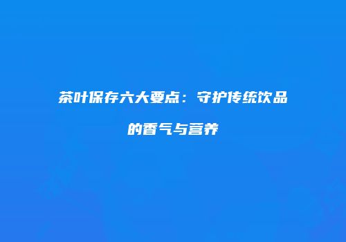 茶叶保存六大要点：守护传统饮品的香气与营养