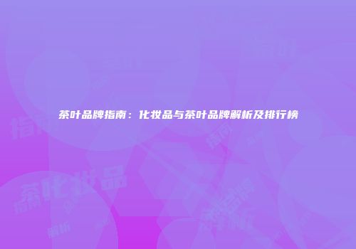 茶叶品牌指南：化妆品与茶叶品牌解析及排行榜