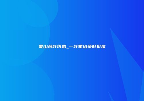 蒙山茶叶价格_一叶蒙山茶叶价位