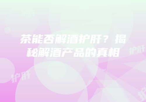 茶能否解酒护肝？揭秘解酒产品的真相
