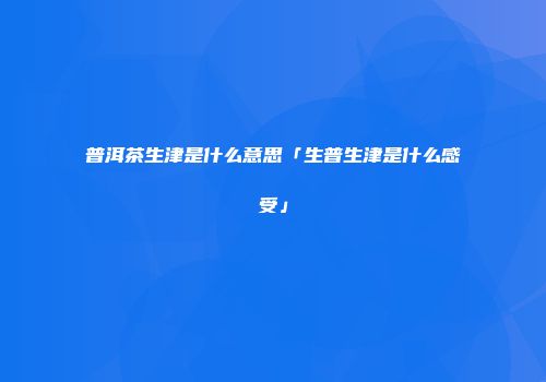 普洱茶生津是什么意思「生普生津是什么感受」