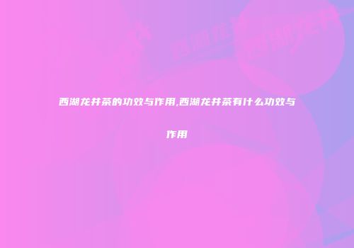 西湖龙井茶的功效与作用,西湖龙井茶有什么功效与作用