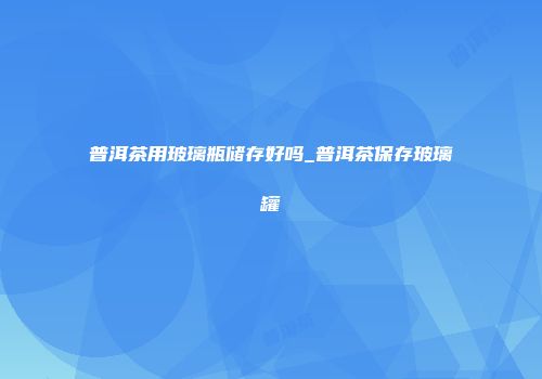 普洱茶用玻璃瓶储存好吗_普洱茶保存玻璃罐